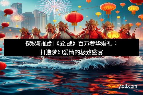 探秘新仙剑《爱.战》百万奢华婚礼：打造梦幻爱情的极致盛宴