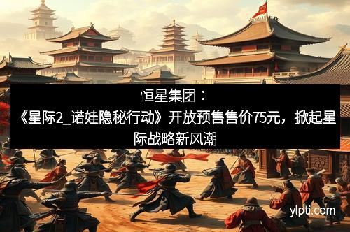 恒星集团：《星际2_诺娃隐秘行动》开放预售售价75元，掀起星际战略新风潮