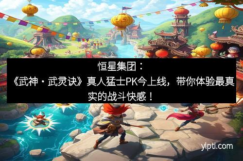 恒星集团：《武神・武灵诀》真人猛士PK今上线，带你体验最真实的战斗快感！